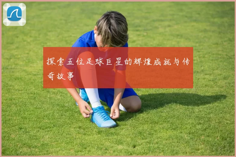 探索五位足球巨星的辉煌成就与传奇故事