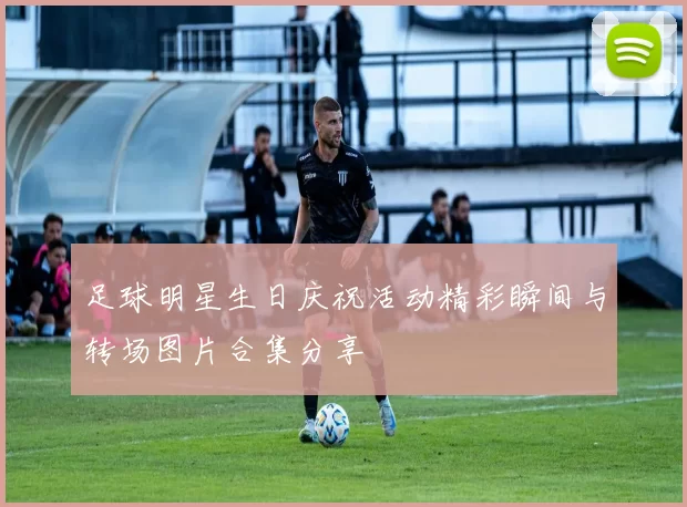 足球明星生日庆祝活动精彩瞬间与转场图片合集分享