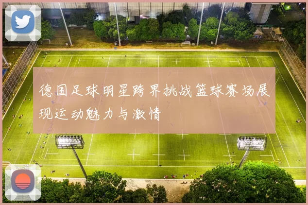 德国足球明星跨界挑战篮球赛场展现运动魅力与激情