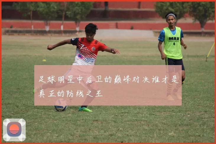 足球明星中后卫的巅峰对决谁才是真正的防线之王
