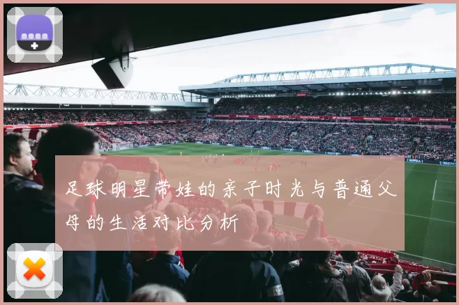 足球明星带娃的亲子时光与普通父母的生活对比分析