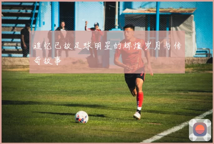追忆已故足球明星的辉煌岁月与传奇故事