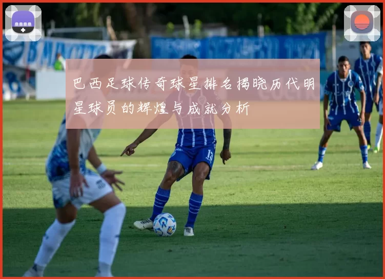 巴西足球传奇球星排名揭晓历代明星球员的辉煌与成就分析