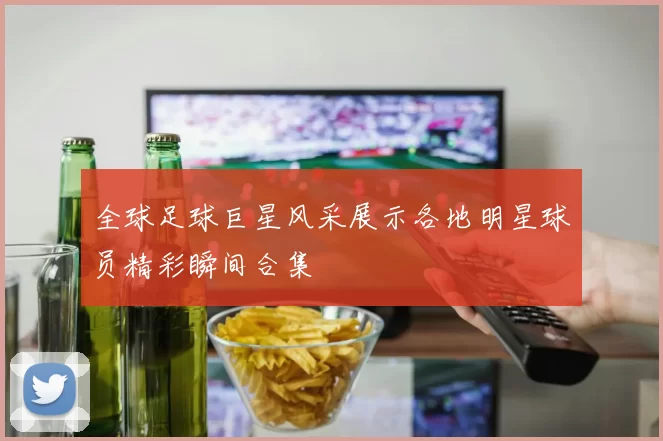 全球足球巨星风采展示各地明星球员精彩瞬间合集