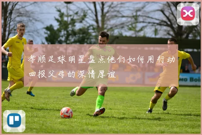 孝顺足球明星盘点他们如何用行动回报父母的深情厚谊