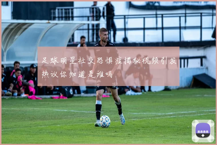 足球明星社交恐惧症揭秘视频引发热议你知道是谁吗