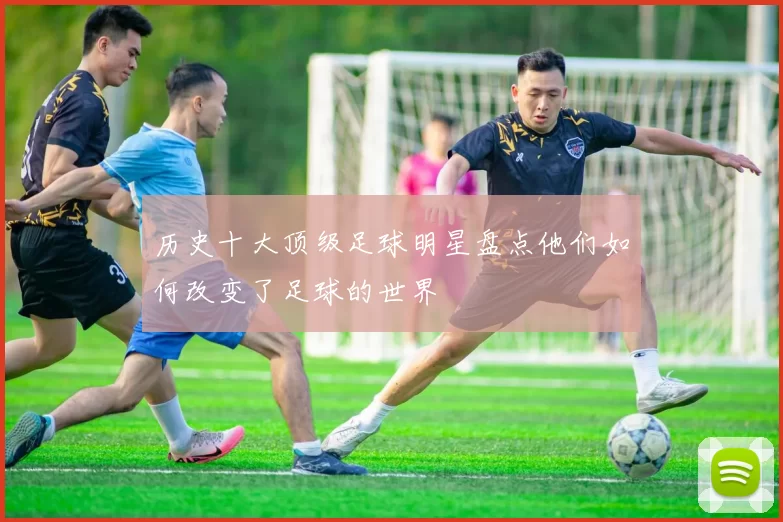历史十大顶级足球明星盘点他们如何改变了足球的世界