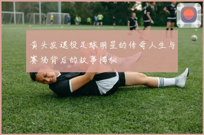黄头发退役足球明星的传奇人生与赛场背后的故事揭秘