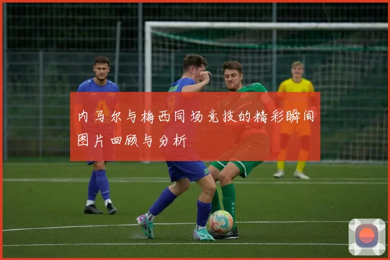 内马尔与梅西同场竞技的精彩瞬间图片回顾与分析
