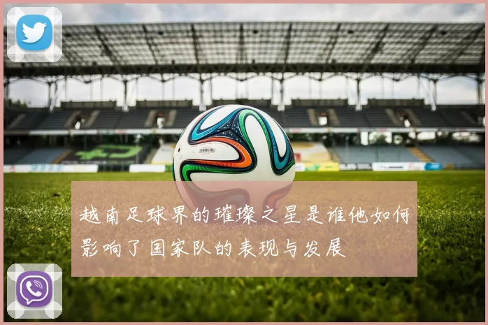越南足球界的璀璨之星是谁他如何影响了国家队的表现与发展