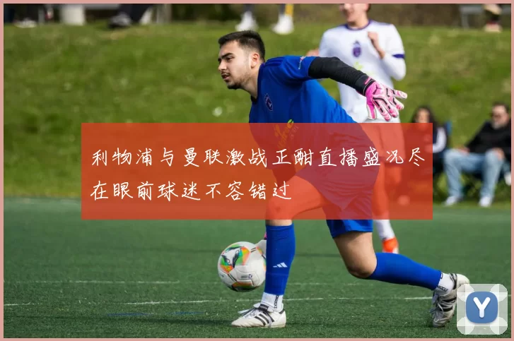 利物浦与曼联激战正酣直播盛况尽在眼前球迷不容错过