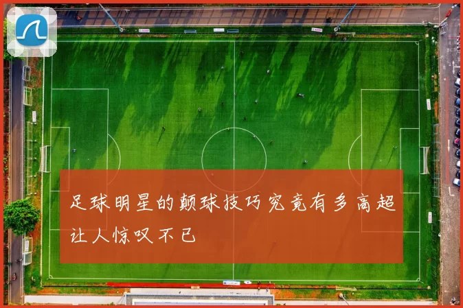 足球明星的颠球技巧究竟有多高超让人惊叹不已