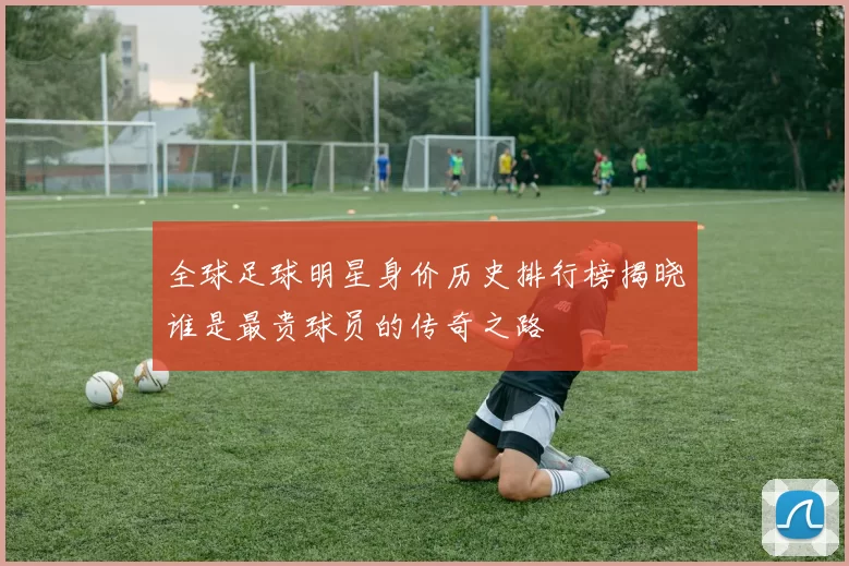 全球足球明星身价历史排行榜揭晓谁是最贵球员的传奇之路