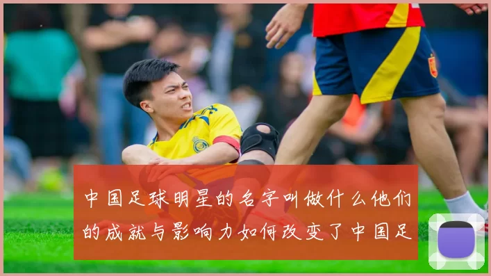 中国足球明星的名字叫做什么他们的成就与影响力如何改变了中国足球的未来