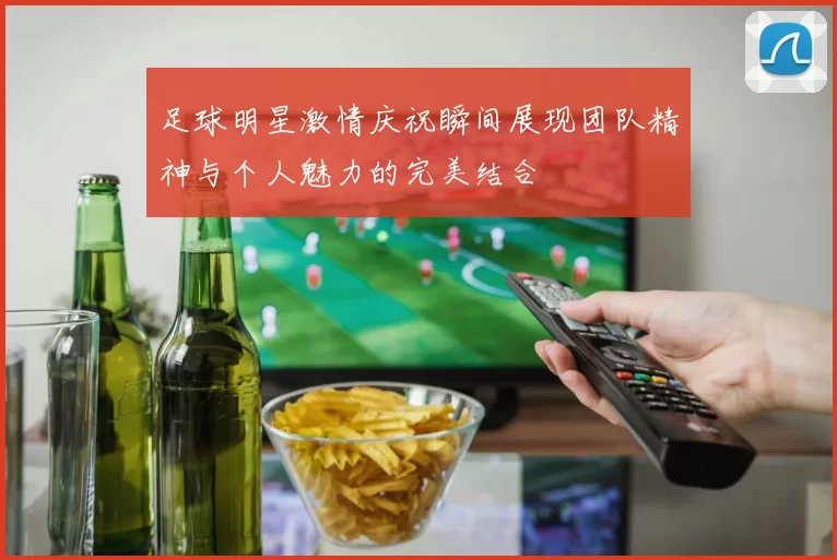 足球明星激情庆祝瞬间展现团队精神与个人魅力的完美结合