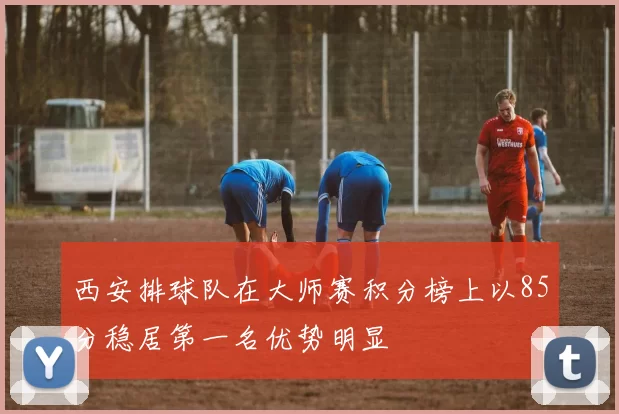 西安排球队在大师赛积分榜上以85分稳居第一名优势明显