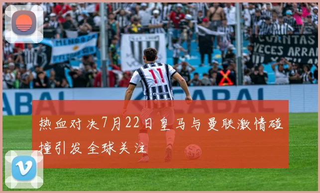 热血对决7月22日皇马与曼联激情碰撞引发全球关注