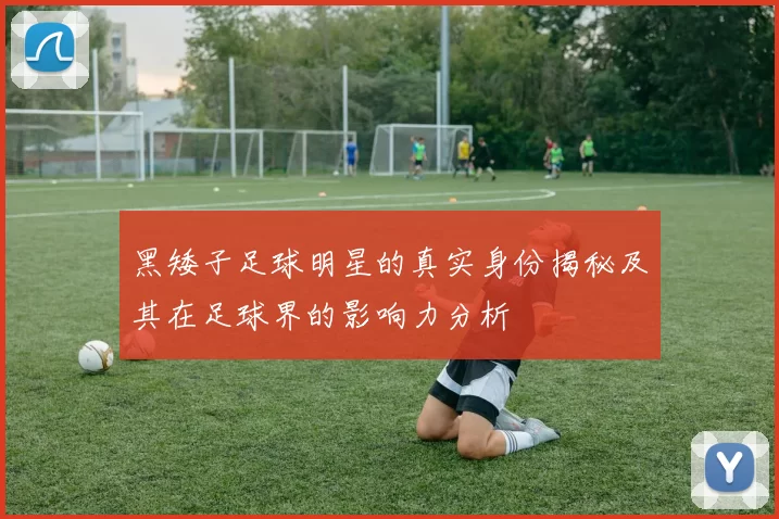 黑矮子足球明星的真实身份揭秘及其在足球界的影响力分析