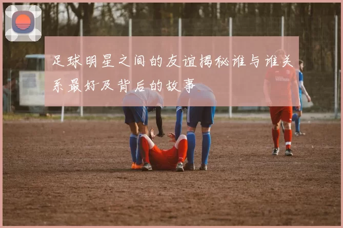 足球明星之间的友谊揭秘谁与谁关系最好及背后的故事