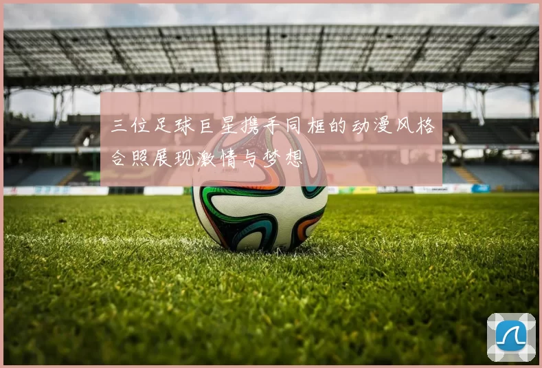三位足球巨星携手同框的动漫风格合照展现激情与梦想
