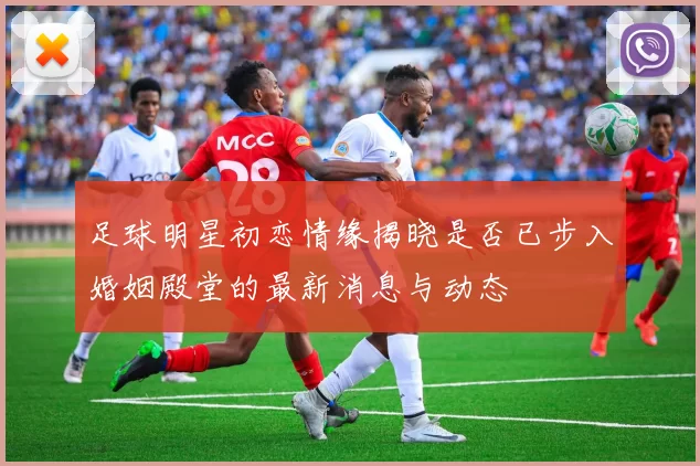 足球明星初恋情缘揭晓是否已步入婚姻殿堂的最新消息与动态