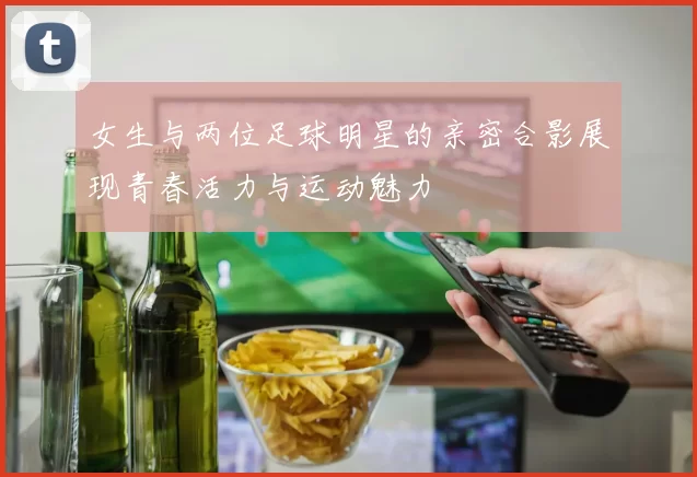 女生与两位足球明星的亲密合影展现青春活力与运动魅力