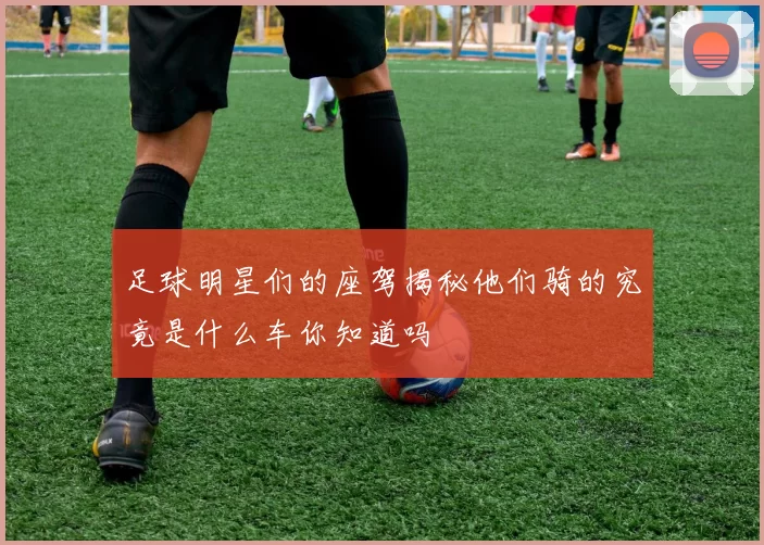 足球明星们的座驾揭秘他们骑的究竟是什么车你知道吗