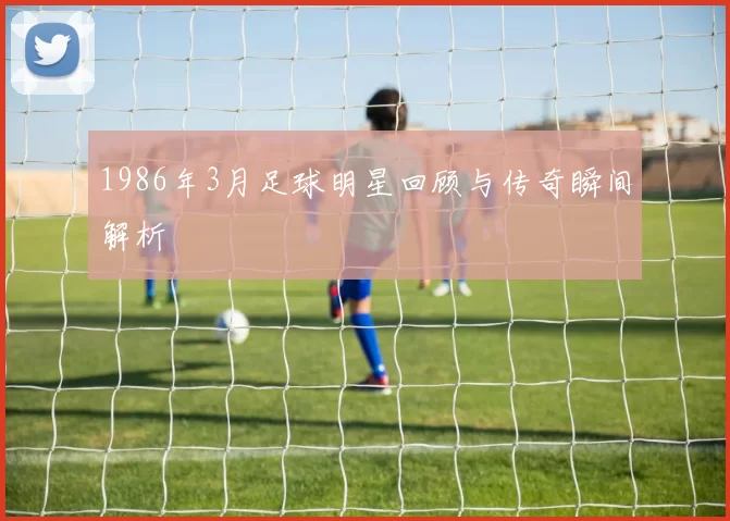 1986年3月足球明星回顾与传奇瞬间解析