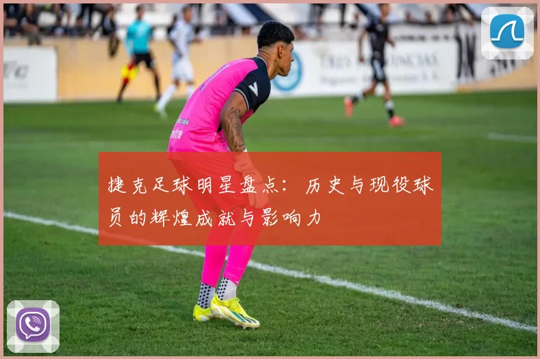 捷克足球明星盘点：历史与现役球员的辉煌成就与影响力