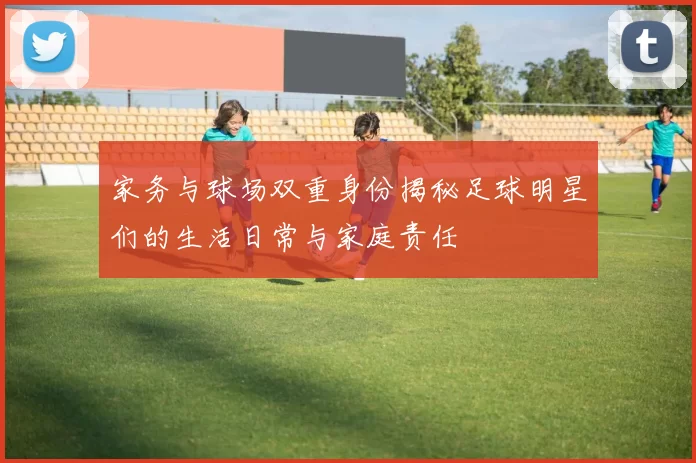 家务与球场双重身份揭秘足球明星们的生活日常与家庭责任
