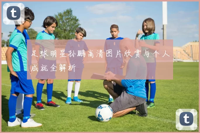 足球明星孙鹏高清图片欣赏与个人成就全解析