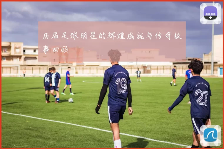 历届足球明星的辉煌成就与传奇故事回顾