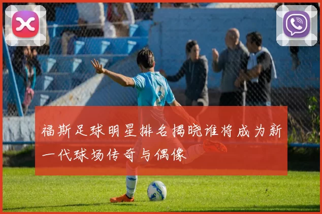 福斯足球明星排名揭晓谁将成为新一代球场传奇与偶像