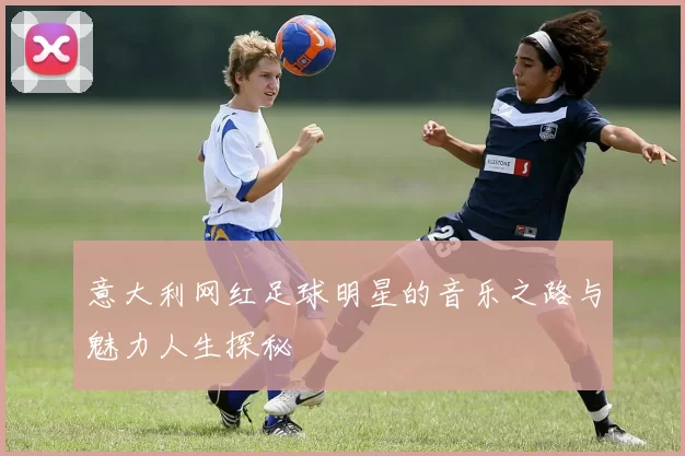 意大利网红足球明星的音乐之路与魅力人生探秘