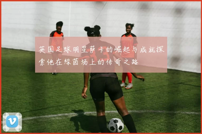 英国足球明星萨卡的崛起与成就探索他在绿茵场上的传奇之路
