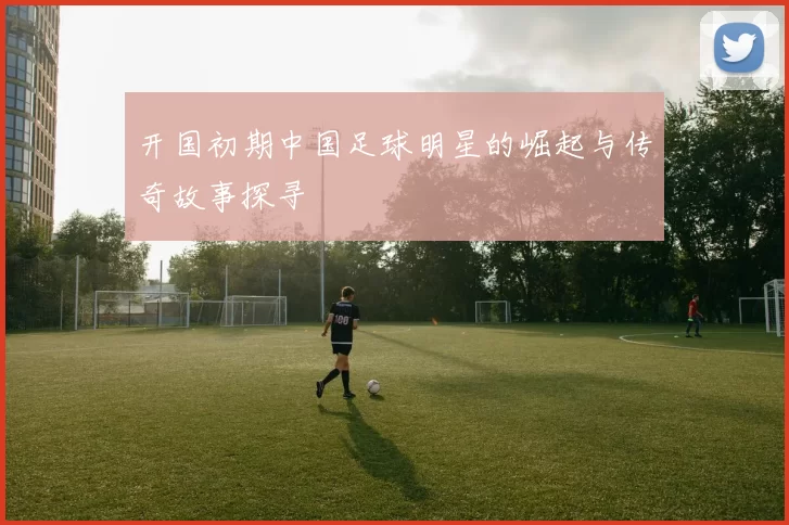 开国初期中国足球明星的崛起与传奇故事探寻