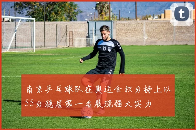 南京乒乓球队在奥运会积分榜上以55分稳居第一名展现强大实力