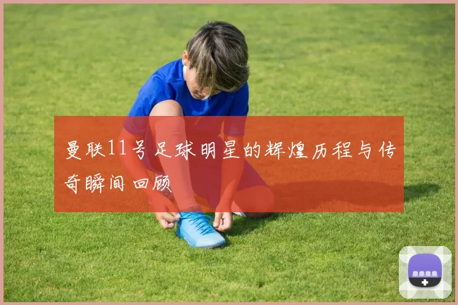 曼联11号足球明星的辉煌历程与传奇瞬间回顾