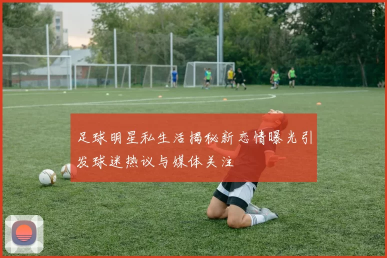 足球明星私生活揭秘新恋情曝光引发球迷热议与媒体关注