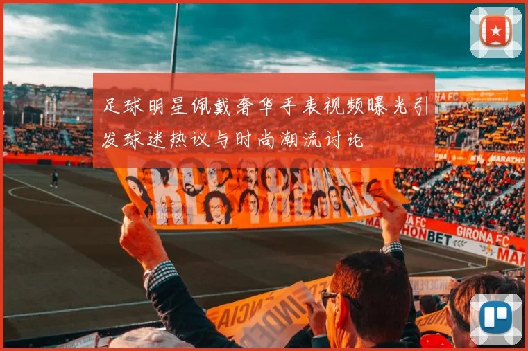 足球明星佩戴奢华手表视频曝光引发球迷热议与时尚潮流讨论