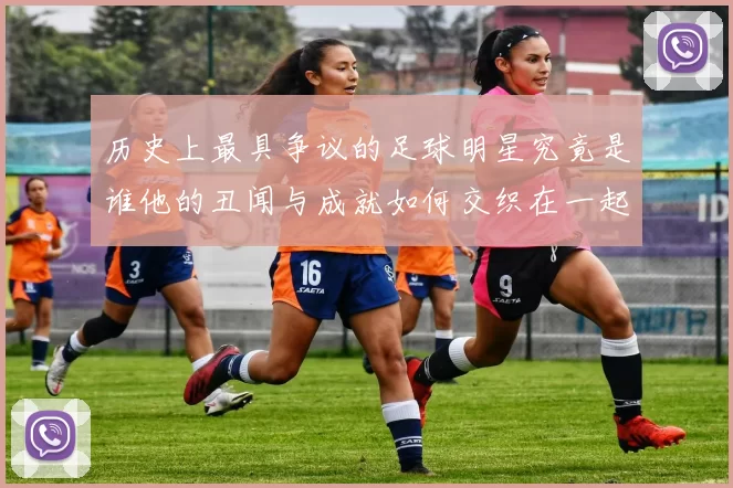 历史上最具争议的足球明星究竟是谁他的丑闻与成就如何交织在一起