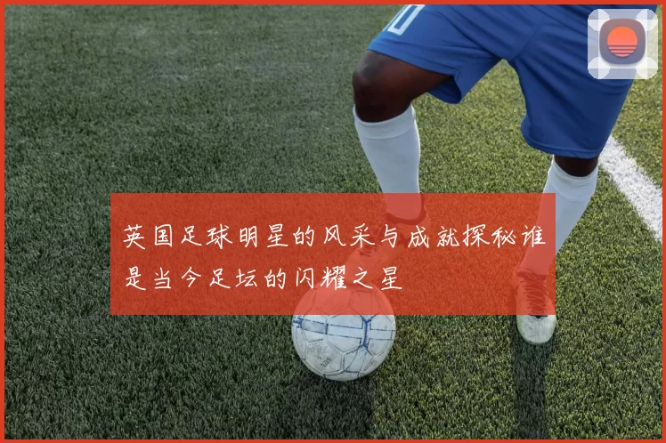 英国足球明星的风采与成就探秘谁是当今足坛的闪耀之星