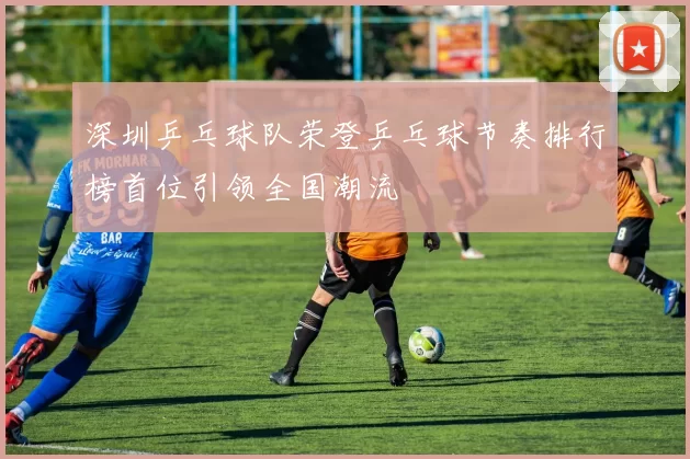 深圳乒乓球队荣登乒乓球节奏排行榜首位引领全国潮流