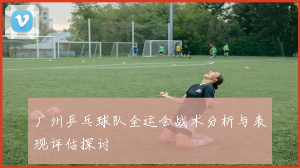 广州乒乓球队全运会战术分析与表现评估探讨