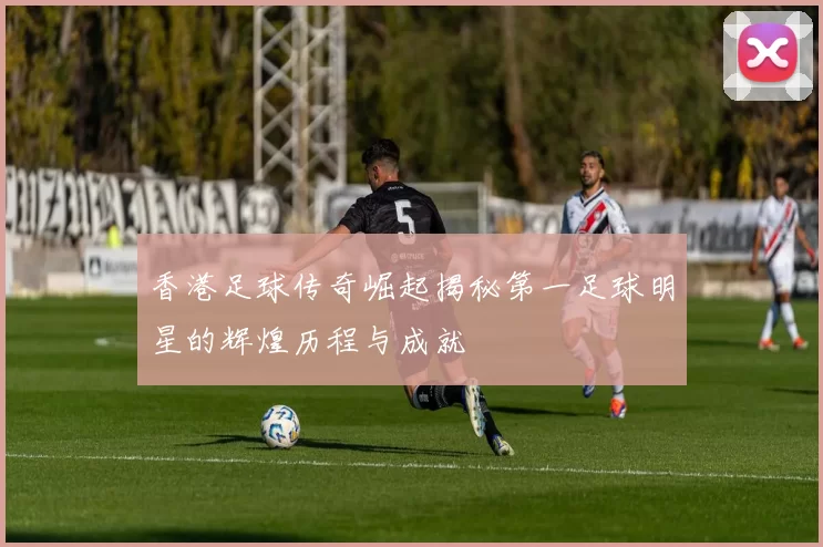 香港足球传奇崛起揭秘第一足球明星的辉煌历程与成就