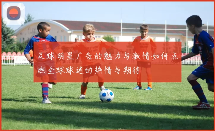 足球明星广告的魅力与激情如何点燃全球球迷的热情与期待