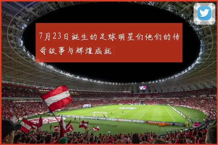 7月23日诞生的足球明星们他们的传奇故事与辉煌成就