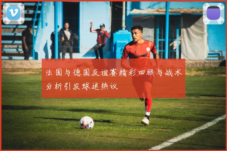 法国与德国友谊赛精彩回顾与战术分析引发球迷热议
