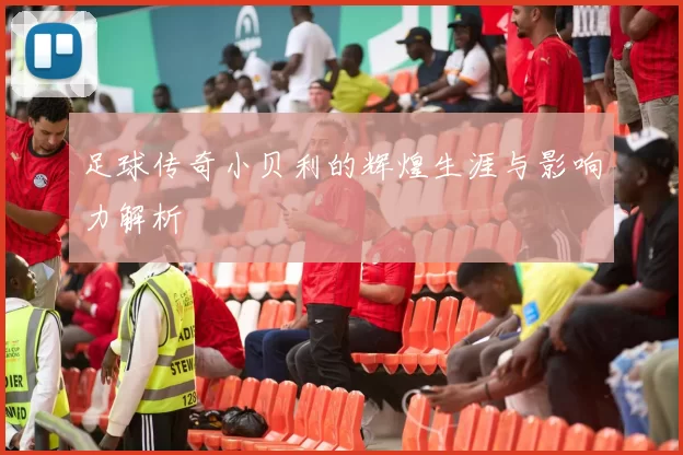 足球传奇小贝利的辉煌生涯与影响力解析