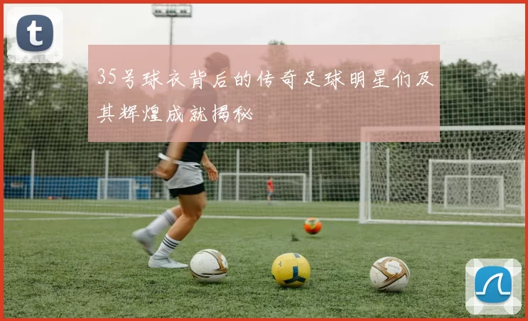35号球衣背后的传奇足球明星们及其辉煌成就揭秘